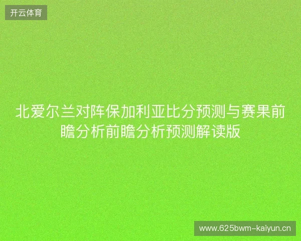 北爱尔兰对阵保加利亚比分预测与赛果前瞻分析前瞻分析预测解读版 北爱尔兰对阵保加利亚比分预测与赛果前瞻分析前瞻分析预测解读版