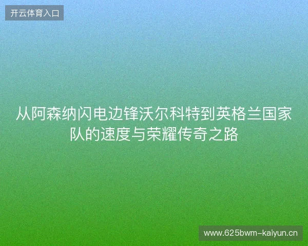 从阿森纳闪电边锋沃尔科特到英格兰国家队的速度与荣耀传奇之路 从阿森纳闪电边锋沃尔科特到英格兰国家队的速度与荣耀传奇之路